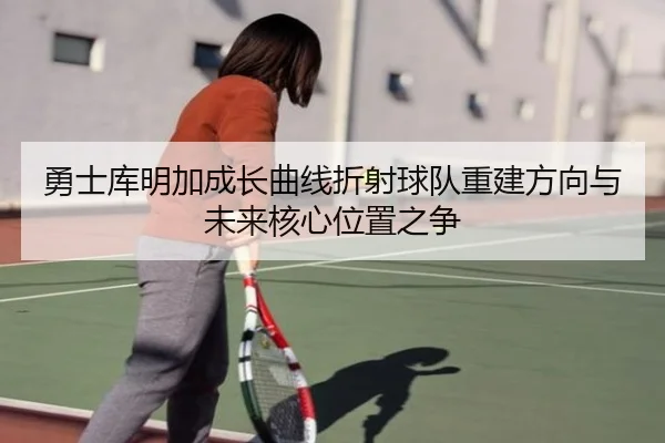 勇士库明加成长曲线折射球队重建方向与未来核心位置之争