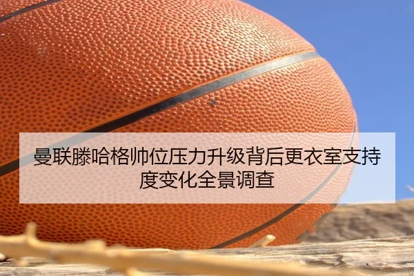 曼联滕哈格帅位压力升级背后更衣室支持度变化全景调查 | kaiyun