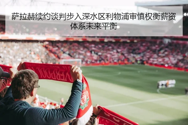 萨拉赫续约谈判步入深水区利物浦审慎权衡薪资体系未来平衡